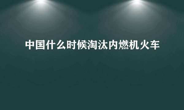 中国什么时候淘汰内燃机火车