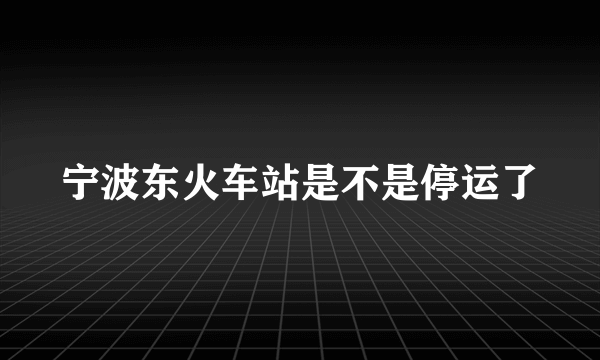 宁波东火车站是不是停运了