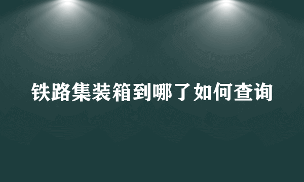 铁路集装箱到哪了如何查询