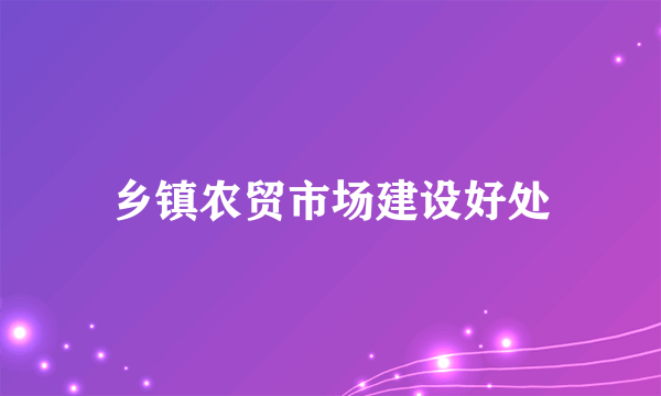 乡镇农贸市场建设好处