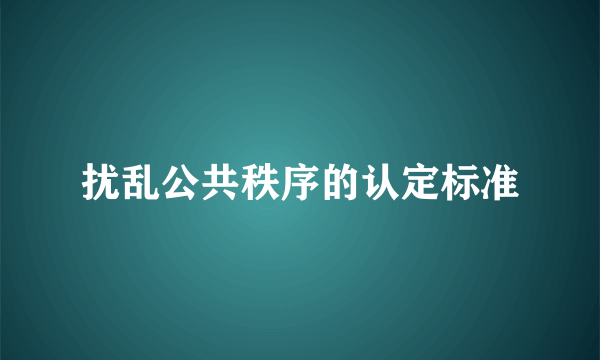 扰乱公共秩序的认定标准