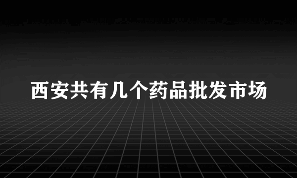 西安共有几个药品批发市场