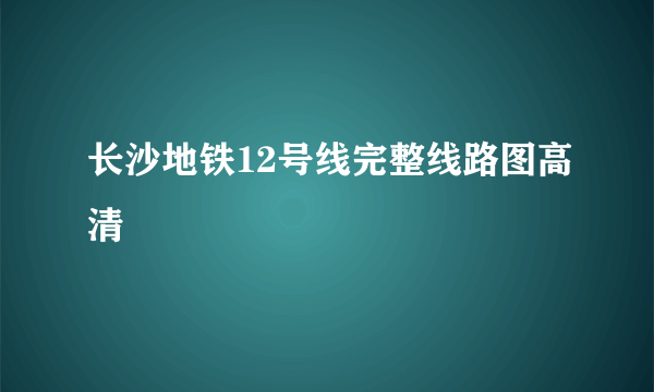 长沙地铁12号线完整线路图高清