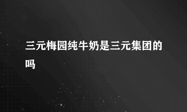 三元梅园纯牛奶是三元集团的吗