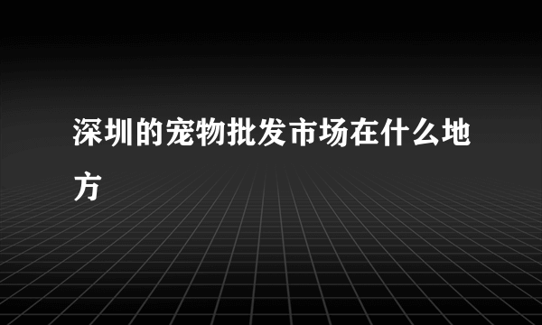 深圳的宠物批发市场在什么地方