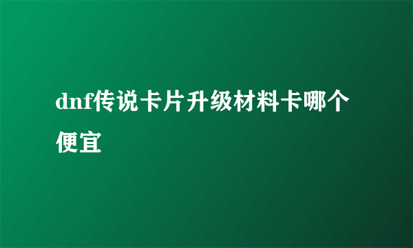 dnf传说卡片升级材料卡哪个便宜