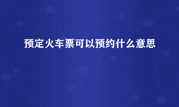 预定火车票可以预约什么意思