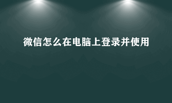 微信怎么在电脑上登录并使用