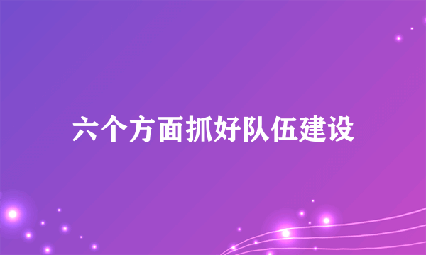 六个方面抓好队伍建设