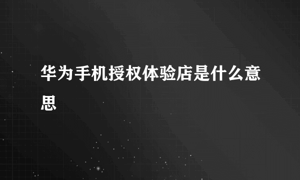 华为手机授权体验店是什么意思