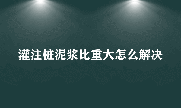 灌注桩泥浆比重大怎么解决