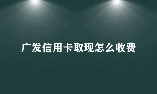 广发信用卡取现怎么收费