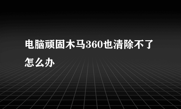 电脑顽固木马360也清除不了怎么办