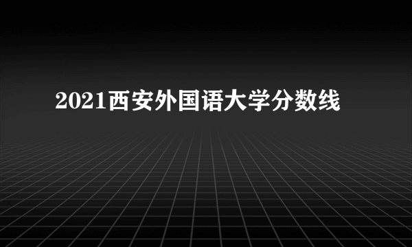 2021西安外国语大学分数线