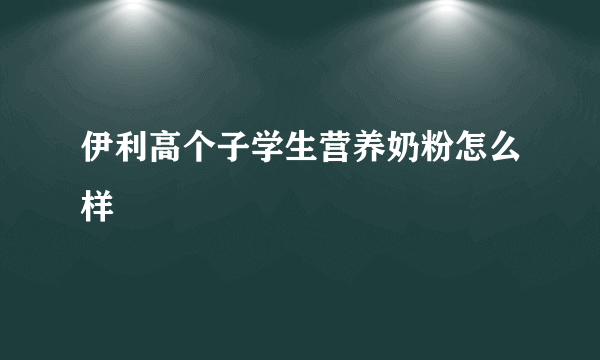 伊利高个子学生营养奶粉怎么样