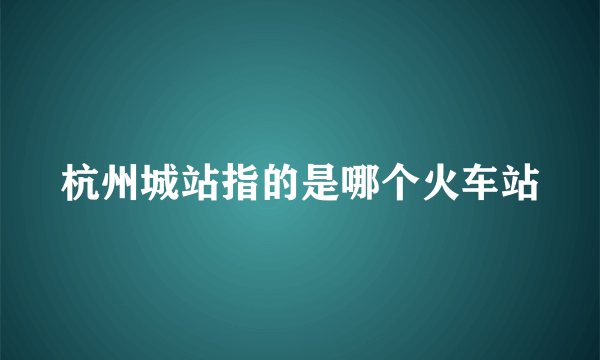 杭州城站指的是哪个火车站