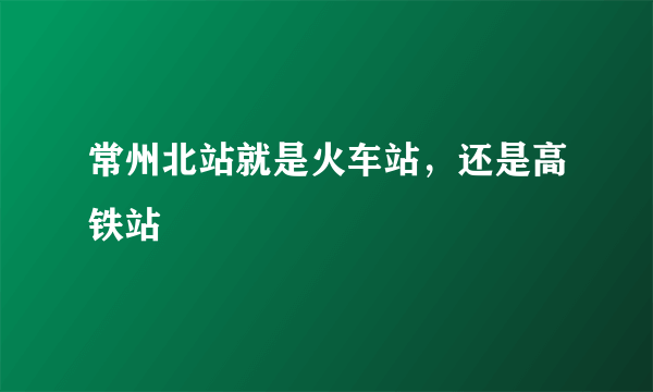 常州北站就是火车站，还是高铁站