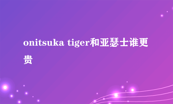 onitsuka tiger和亚瑟士谁更贵