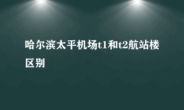 哈尔滨太平机场t1和t2航站楼区别