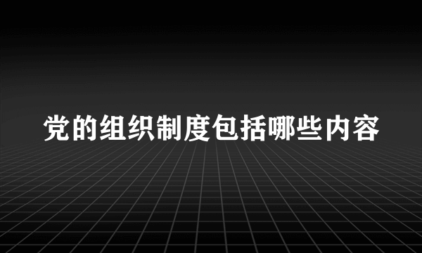 党的组织制度包括哪些内容