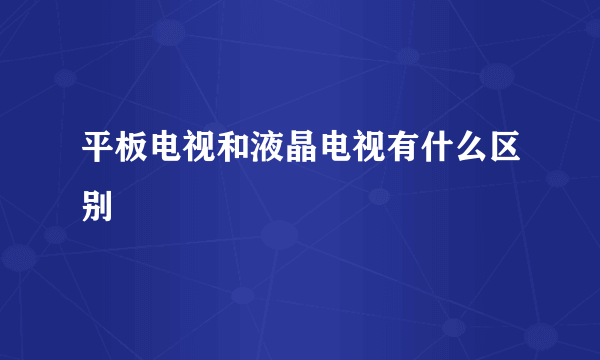 平板电视和液晶电视有什么区别