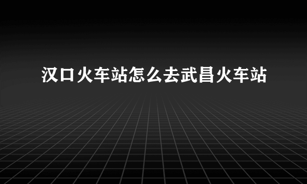 汉口火车站怎么去武昌火车站