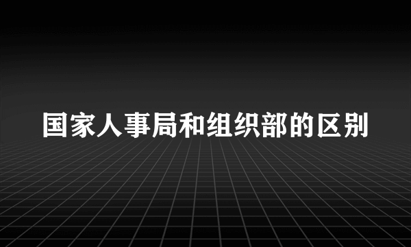 国家人事局和组织部的区别