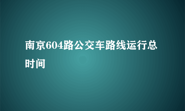 南京604路公交车路线运行总时间