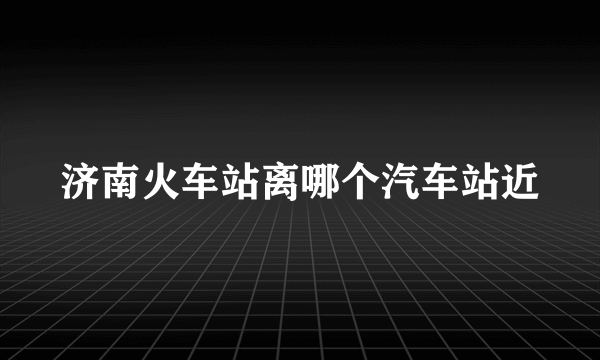 济南火车站离哪个汽车站近