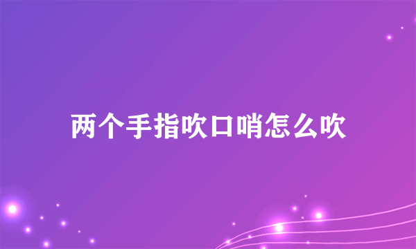 两个手指吹口哨怎么吹