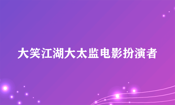 大笑江湖大太监电影扮演者