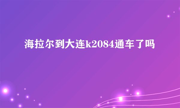 海拉尔到大连k2084通车了吗