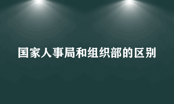 国家人事局和组织部的区别