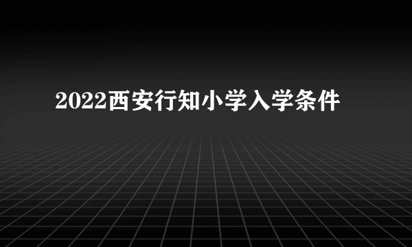 2022西安行知小学入学条件