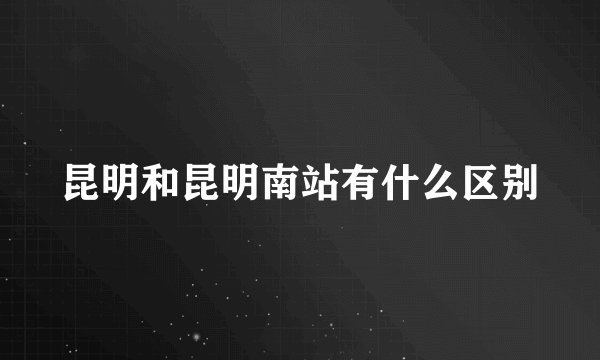 昆明和昆明南站有什么区别