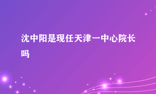 沈中阳是现任天津一中心院长吗