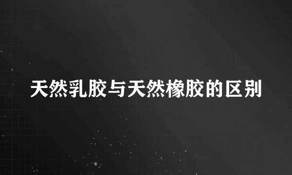 天然乳胶与天然橡胶的区别