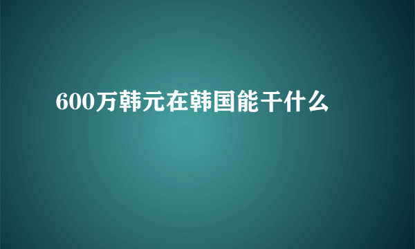 600万韩元在韩国能干什么