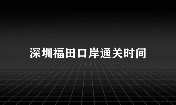 深圳福田口岸通关时间