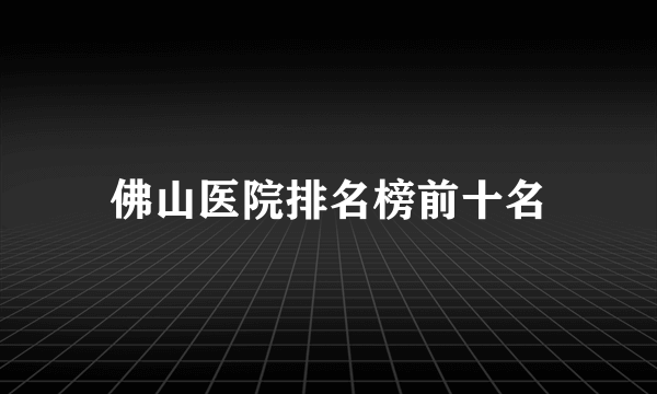 佛山医院排名榜前十名