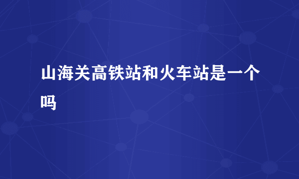 山海关高铁站和火车站是一个吗