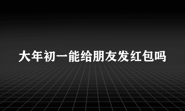 大年初一能给朋友发红包吗