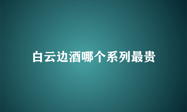 白云边酒哪个系列最贵