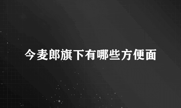 今麦郎旗下有哪些方便面