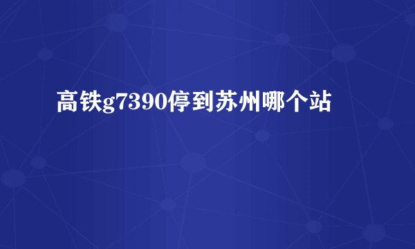 高铁g7390停到苏州哪个站