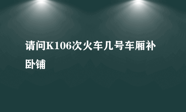 请问K106次火车几号车厢补卧铺