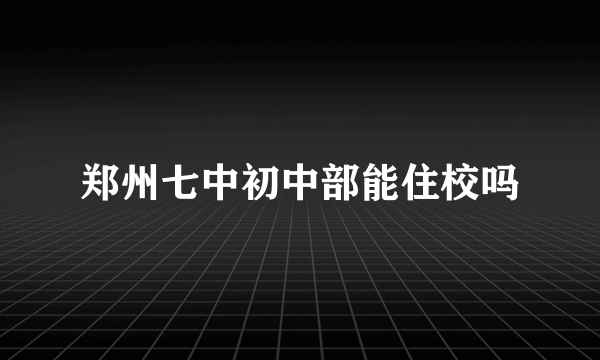 郑州七中初中部能住校吗