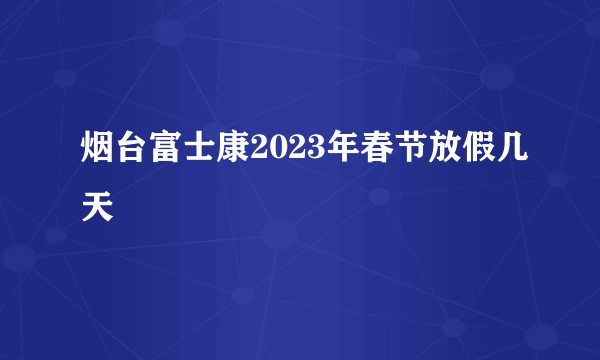 烟台富士康2023年春节放假几天