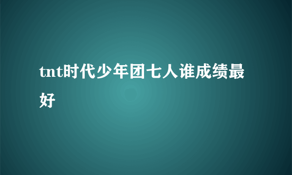 tnt时代少年团七人谁成绩最好