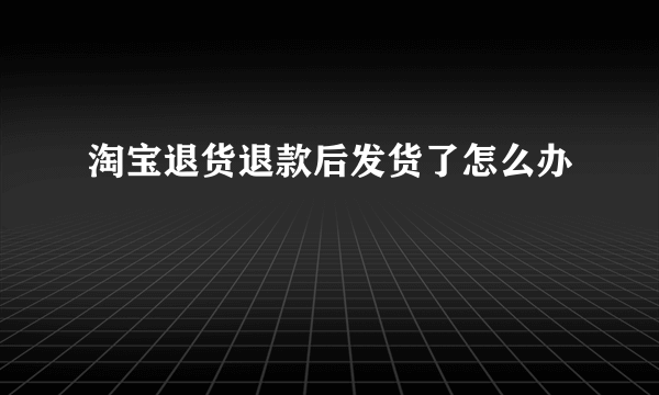 淘宝退货退款后发货了怎么办